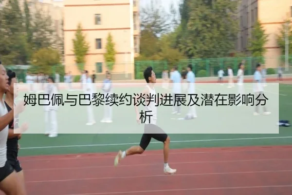 姆巴佩与巴黎续约谈判进展及潜在影响分析